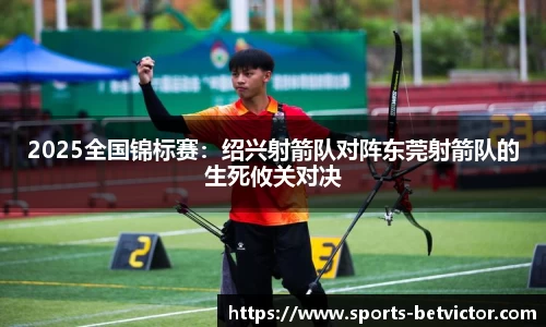2025全国锦标赛：绍兴射箭队对阵东莞射箭队的生死攸关对决