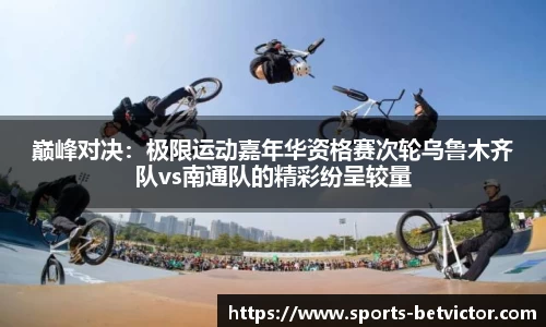 巅峰对决：极限运动嘉年华资格赛次轮乌鲁木齐队vs南通队的精彩纷呈较量